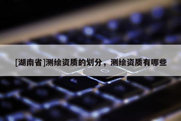 [湖南省]測(cè)繪資質(zhì)的劃分，測(cè)繪資質(zhì)有哪些