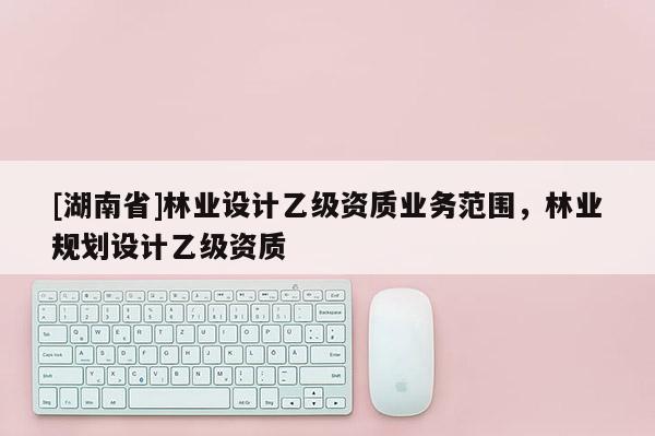 [湖南省]林業(yè)設(shè)計(jì)乙級(jí)資質(zhì)業(yè)務(wù)范圍，林業(yè)規(guī)劃設(shè)計(jì)乙級(jí)資質(zhì)