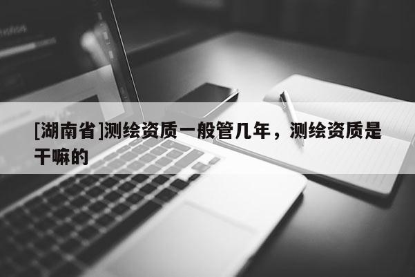 [湖南省]測繪資質一般管幾年，測繪資質是干嘛的