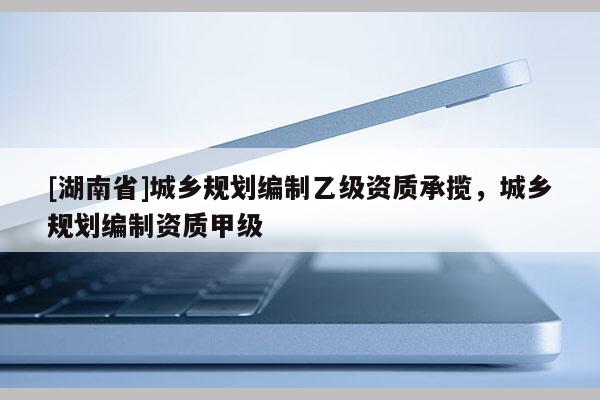 [湖南省]城鄉(xiāng)規(guī)劃編制乙級(jí)資質(zhì)承攬，城鄉(xiāng)規(guī)劃編制資質(zhì)甲級(jí)