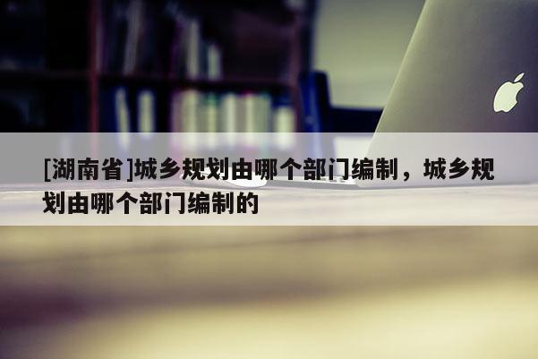 [湖南省]城鄉(xiāng)規(guī)劃由哪個(gè)部門編制，城鄉(xiāng)規(guī)劃由哪個(gè)部門編制的