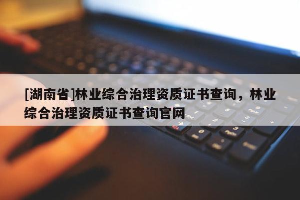 [湖南省]林業(yè)綜合治理資質(zhì)證書查詢，林業(yè)綜合治理資質(zhì)證書查詢官網(wǎng)