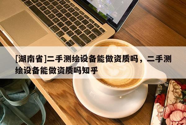 [湖南省]二手測繪設(shè)備能做資質(zhì)嗎，二手測繪設(shè)備能做資質(zhì)嗎知乎