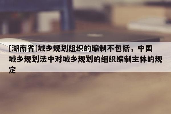[湖南省]城鄉(xiāng)規(guī)劃組織的編制不包括，中國城鄉(xiāng)規(guī)劃法中對城鄉(xiāng)規(guī)劃的組織編制主體的規(guī)定