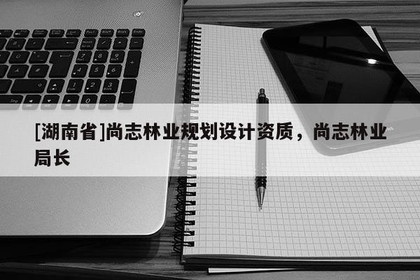 [湖南省]尚志林業(yè)規(guī)劃設(shè)計(jì)資質(zhì)，尚志林業(yè)局長