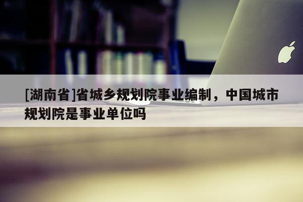 [湖南省]省城鄉(xiāng)規(guī)劃院事業(yè)編制，中國(guó)城市規(guī)劃院是事業(yè)單位嗎