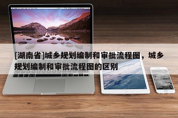 [湖南省]城鄉(xiāng)規(guī)劃編制和審批流程圖，城鄉(xiāng)規(guī)劃編制和審批流程圖的區(qū)別