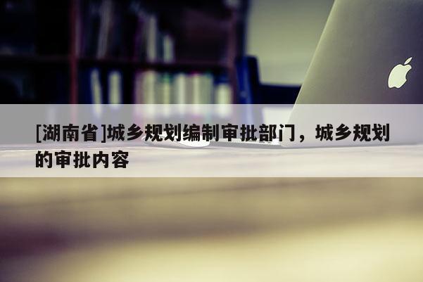 [湖南省]城鄉(xiāng)規(guī)劃編制審批部門，城鄉(xiāng)規(guī)劃的審批內(nèi)容