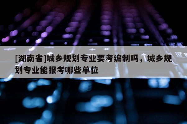 [湖南省]城鄉(xiāng)規(guī)劃專業(yè)要考編制嗎，城鄉(xiāng)規(guī)劃專業(yè)能報(bào)考哪些單位