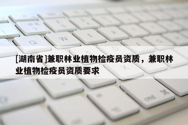 [湖南省]兼職林業(yè)植物檢疫員資質(zhì)，兼職林業(yè)植物檢疫員資質(zhì)要求