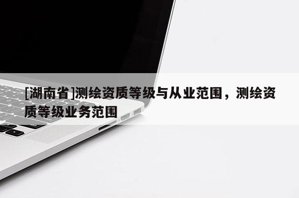 [湖南省]測繪資質(zhì)等級與從業(yè)范圍，測繪資質(zhì)等級業(yè)務范圍