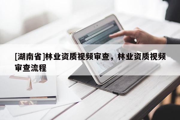 [湖南省]林業(yè)資質(zhì)視頻審查，林業(yè)資質(zhì)視頻審查流程