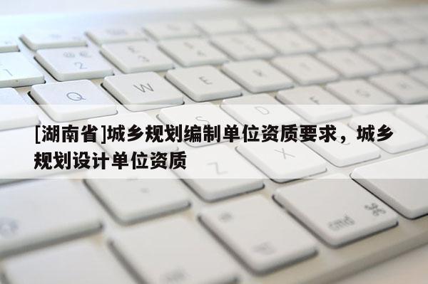 [湖南省]城鄉(xiāng)規(guī)劃編制單位資質(zhì)要求，城鄉(xiāng)規(guī)劃設(shè)計(jì)單位資質(zhì)