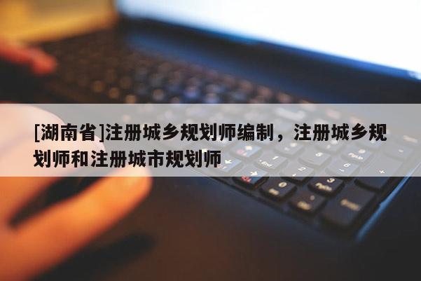 [湖南省]注冊(cè)城鄉(xiāng)規(guī)劃師編制，注冊(cè)城鄉(xiāng)規(guī)劃師和注冊(cè)城市規(guī)劃師