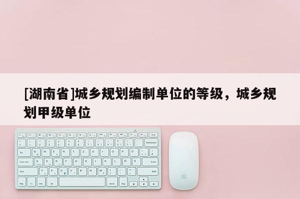 [湖南省]城鄉(xiāng)規(guī)劃編制單位的等級(jí)，城鄉(xiāng)規(guī)劃甲級(jí)單位