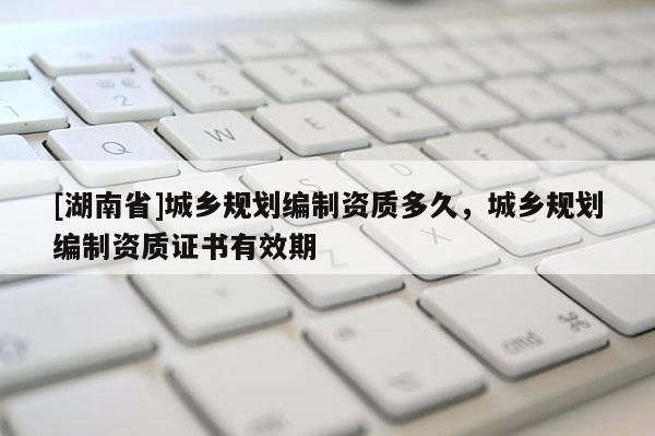 [湖南省]城鄉(xiāng)規(guī)劃編制資質多久，城鄉(xiāng)規(guī)劃編制資質證書有效期