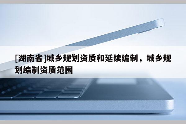 [湖南省]城鄉(xiāng)規(guī)劃資質和延續(xù)編制，城鄉(xiāng)規(guī)劃編制資質范圍