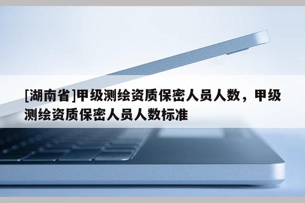 [湖南省]甲級(jí)測繪資質(zhì)保密人員人數(shù)，甲級(jí)測繪資質(zhì)保密人員人數(shù)標(biāo)準(zhǔn)