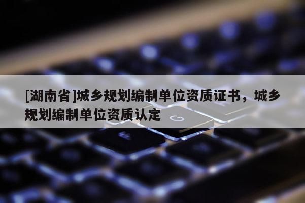 [湖南省]城鄉(xiāng)規(guī)劃編制單位資質證書，城鄉(xiāng)規(guī)劃編制單位資質認定