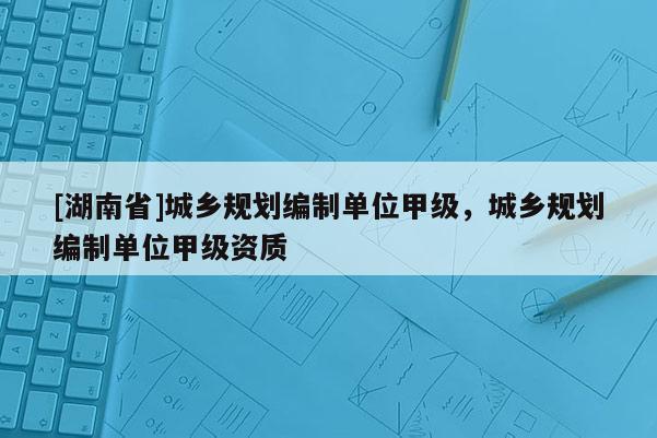 [湖南省]城鄉(xiāng)規(guī)劃編制單位甲級，城鄉(xiāng)規(guī)劃編制單位甲級資質(zhì)