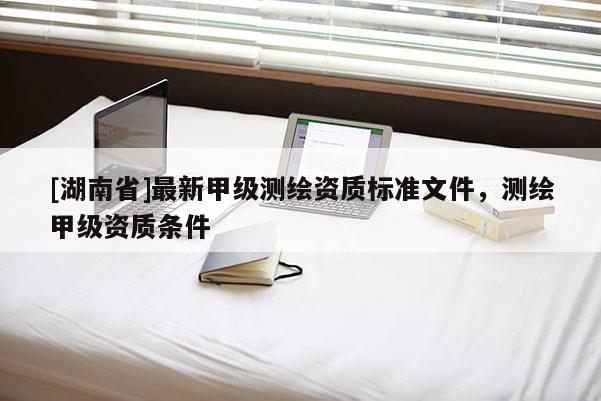 [湖南省]最新甲級測繪資質(zhì)標準文件，測繪甲級資質(zhì)條件