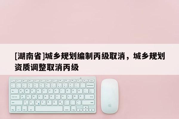 [湖南省]城鄉(xiāng)規(guī)劃編制丙級(jí)取消，城鄉(xiāng)規(guī)劃資質(zhì)調(diào)整取消丙級(jí)