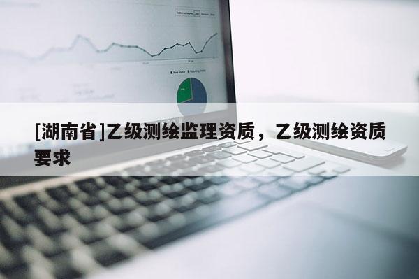 [湖南省]乙級(jí)測(cè)繪監(jiān)理資質(zhì)，乙級(jí)測(cè)繪資質(zhì)要求