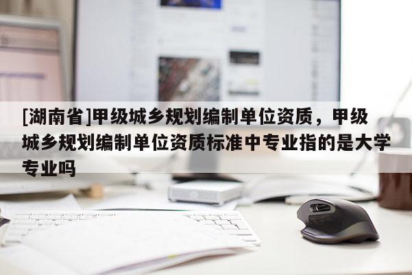 [湖南省]甲級城鄉(xiāng)規(guī)劃編制單位資質(zhì)，甲級城鄉(xiāng)規(guī)劃編制單位資質(zhì)標準中專業(yè)指的是大學(xué)專業(yè)嗎