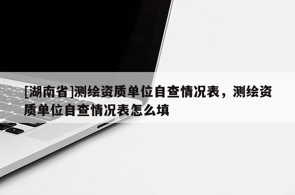 [湖南省]測繪資質(zhì)單位自查情況表，測繪資質(zhì)單位自查情況表怎么填
