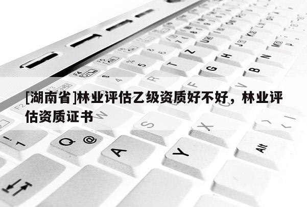 [湖南省]林業(yè)評估乙級資質(zhì)好不好，林業(yè)評估資質(zhì)證書