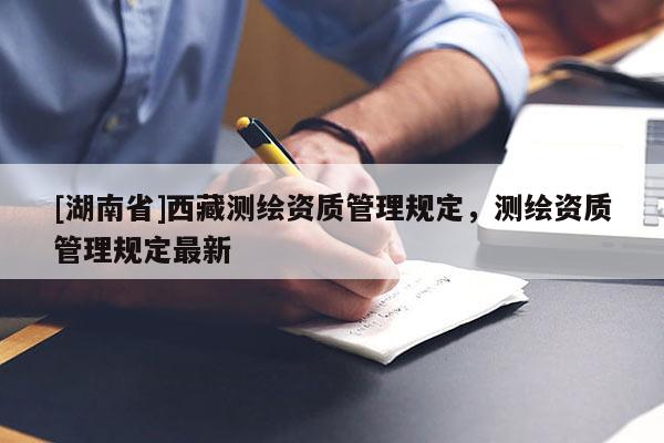 [湖南省]西藏測(cè)繪資質(zhì)管理規(guī)定，測(cè)繪資質(zhì)管理規(guī)定最新