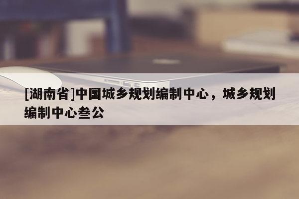 [湖南省]中國城鄉(xiāng)規(guī)劃編制中心，城鄉(xiāng)規(guī)劃編制中心叁公