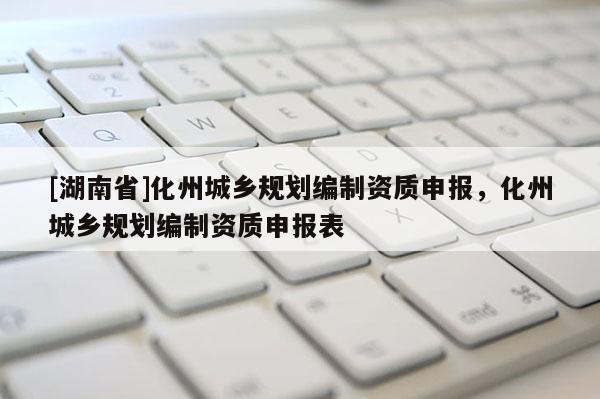 [湖南省]化州城鄉(xiāng)規(guī)劃編制資質(zhì)申報(bào)，化州城鄉(xiāng)規(guī)劃編制資質(zhì)申報(bào)表