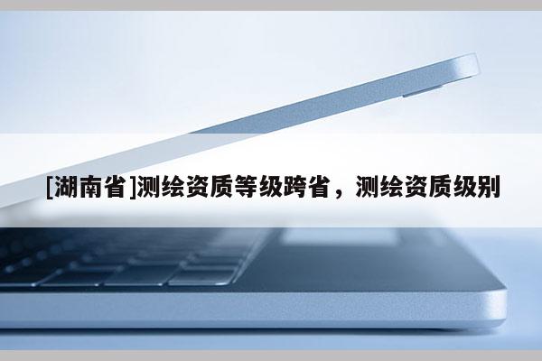 [湖南省]測繪資質(zhì)等級跨省，測繪資質(zhì)級別
