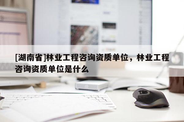 [湖南省]林業(yè)工程咨詢資質(zhì)單位，林業(yè)工程咨詢資質(zhì)單位是什么