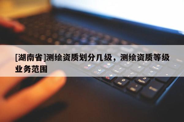 [湖南省]測繪資質(zhì)劃分幾級，測繪資質(zhì)等級業(yè)務(wù)范圍