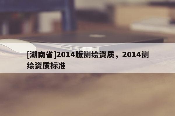 [湖南省]2014版測(cè)繪資質(zhì)，2014測(cè)繪資質(zhì)標(biāo)準(zhǔn)