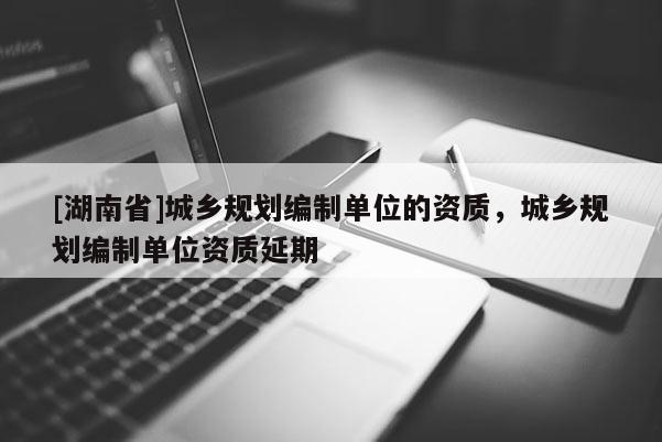 [湖南省]城鄉(xiāng)規(guī)劃編制單位的資質(zhì)，城鄉(xiāng)規(guī)劃編制單位資質(zhì)延期