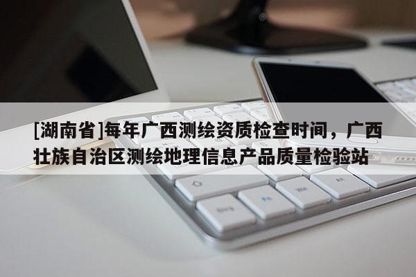 [湖南省]每年廣西測繪資質(zhì)檢查時間，廣西壯族自治區(qū)測繪地理信息產(chǎn)品質(zhì)量檢驗站