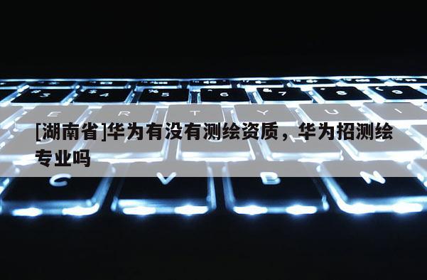 [湖南省]華為有沒有測繪資質(zhì)，華為招測繪專業(yè)嗎