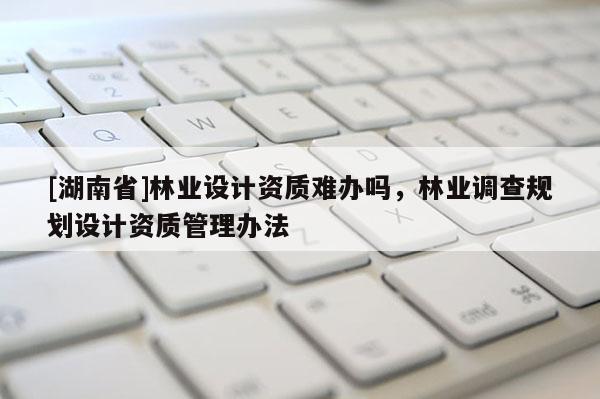[湖南省]林業(yè)設(shè)計(jì)資質(zhì)難辦嗎，林業(yè)調(diào)查規(guī)劃設(shè)計(jì)資質(zhì)管理辦法
