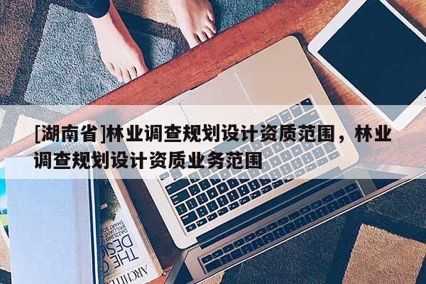 [湖南省]林業(yè)調(diào)查規(guī)劃設(shè)計(jì)資質(zhì)范圍，林業(yè)調(diào)查規(guī)劃設(shè)計(jì)資質(zhì)業(yè)務(wù)范圍