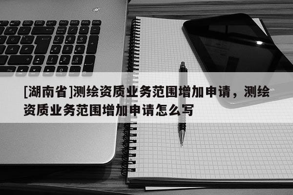 [湖南省]測(cè)繪資質(zhì)業(yè)務(wù)范圍增加申請(qǐng)，測(cè)繪資質(zhì)業(yè)務(wù)范圍增加申請(qǐng)?jiān)趺磳?xiě)