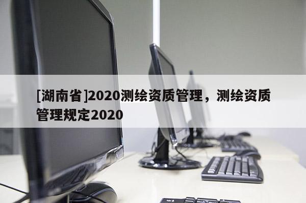 [湖南省]2020測繪資質(zhì)管理，測繪資質(zhì)管理規(guī)定2020