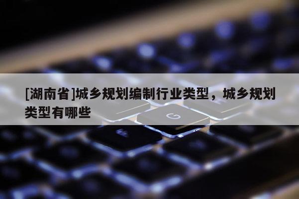 [湖南省]城鄉(xiāng)規(guī)劃編制行業(yè)類型，城鄉(xiāng)規(guī)劃類型有哪些