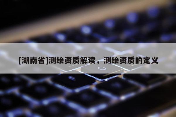 [湖南省]測(cè)繪資質(zhì)解讀，測(cè)繪資質(zhì)的定義