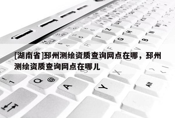 [湖南省]邳州測繪資質(zhì)查詢網(wǎng)點在哪，邳州測繪資質(zhì)查詢網(wǎng)點在哪兒