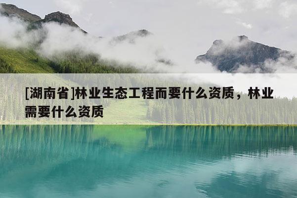 [湖南省]林業(yè)生態(tài)工程而要什么資質(zhì)，林業(yè)需要什么資質(zhì)