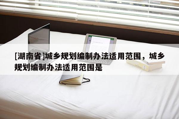 [湖南省]城鄉(xiāng)規(guī)劃編制辦法適用范圍，城鄉(xiāng)規(guī)劃編制辦法適用范圍是