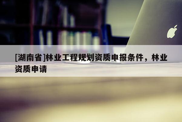 [湖南省]林業(yè)工程規(guī)劃資質(zhì)申報(bào)條件，林業(yè)資質(zhì)申請(qǐng)